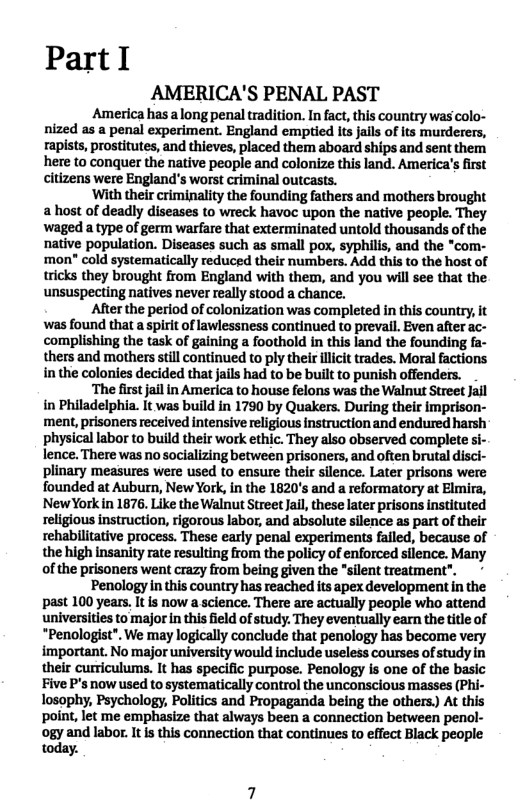 PartI  AMERICA’S PENAL PAST  America has along penaltradition. In fact, this country was colo- nized as a penal experiment. England emptied its jalls of Its murderers, rapists, prostitutes, and thieves, placed them aboard ships and sent them here to conquer the native people and colonize this land. America’s first citizens were England’s worst criminal outcasts.  ‘With their criminality the founding fathers and mothers brought a host of deadly diseases to wreck havoc upon the native people. They waged a type of germ warfare that exterminated untold thousands of the native population. Diseases such as small pox, syphilis, and the *com- ‘mon" cold systematically reduced their numbers. Add this to the host of tricks they brought from England with them, and you wil see that the unsuspecting natives never really stood a chance.  After the period of colonization was completed in this country, it was found that a spirit of lawlessness continued to preval. Even after ac- complishing the task of gaining a foothold in this land the founding fa- thers and mothers still continued to ply their illcit trades. Moral factions in the colonies decided that jails had to be buit to punish offenders.  ‘The first jail in America to house felons was the Walnut Street Jail in Philadelphia. it was build in 1790 by Quakers. During their imprison- ment, prisoners recelved intensive religious instruction and endured harsh physical labor to build their work ethic. They also observed complete si- lence. There was nosocializing between prisoners, and often brutal disci- plinary measures were used to ensure their silence. Later prisons were founded at Auburn, New York, in the 1820’s and a reformatory at Elmira, NewYorkin 1876. Like the Walnut Street Jail, these later prisons instituted religious instruction, rigorous labor, and absolute silence as part of their rehabilitative process. These early penal experiments failed, because of the high insanity rate resulting from the policy of enforced silence. Many of the prisoners went crazy from being given the "silent treatment”, *  Penology in this country has reached its apex development in the past 100 years, It is now a science. There are actually peaple who attend universities to major in this ield of study. They eventually earn the title of “Penologist". We may logically conclude that penology has become very important. No major university would include useless courses of study in their curriculums. It has specific purpose. Penology is one of the basic Five P’s now used to systematically control the unconscious masses (Phi- losophy, Psychology, Politics and Propaganda being the others) At this point, let me emphasize that always been a connection between penol- ogy and labor. It s this connection that continues to effect Black people today. 